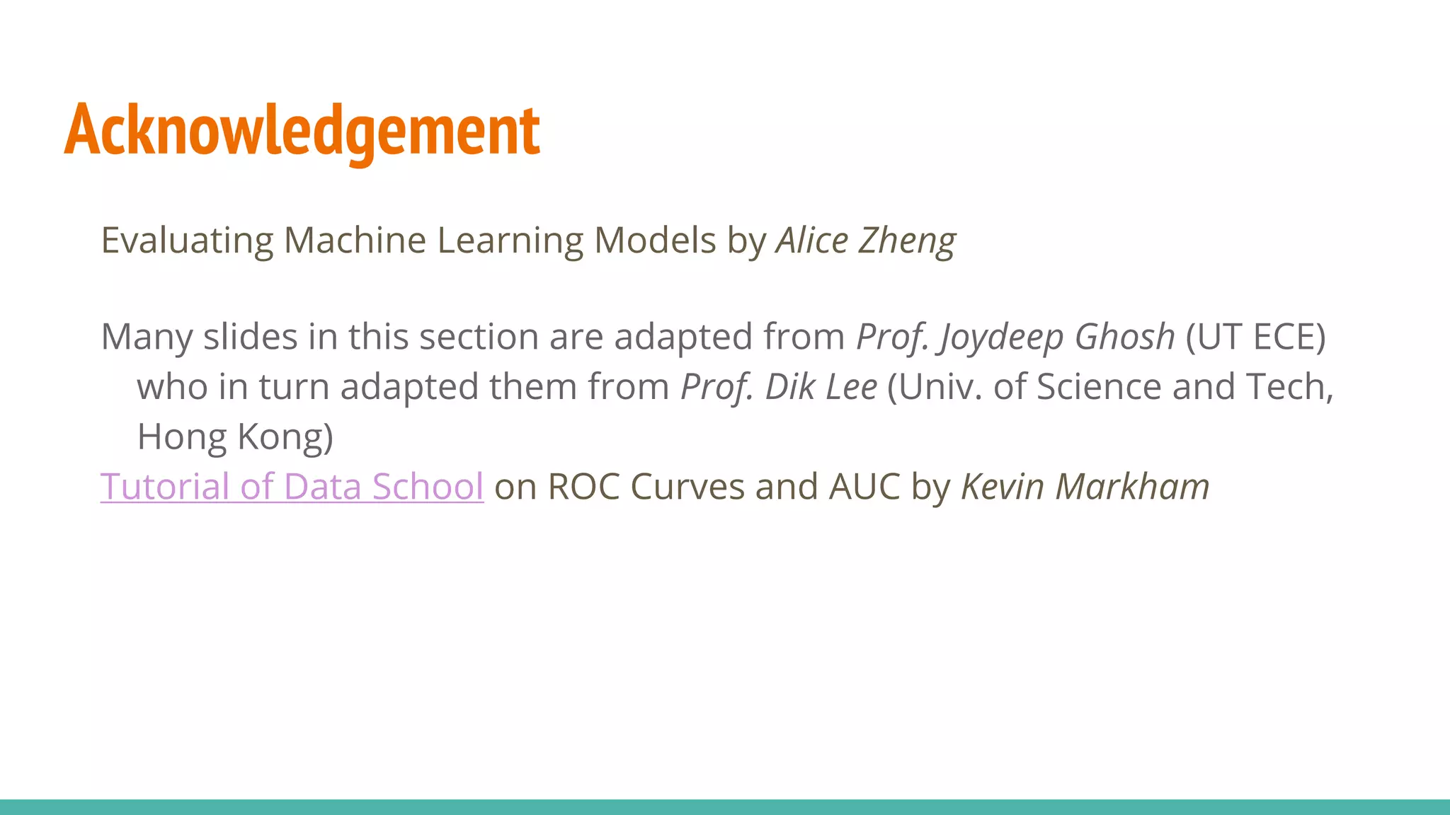 Acknowledgement Evaluating Machine Learning Models by Alice Zheng Many slides in this section are adapted from Prof. Joydeep Ghosh (UT ECE) who in turn adapted them from Prof. Dik Lee (Univ. of Science and Tech, Hong Kong) Tutorial of Data School on ROC Curves and AUC by Kevin Markham 