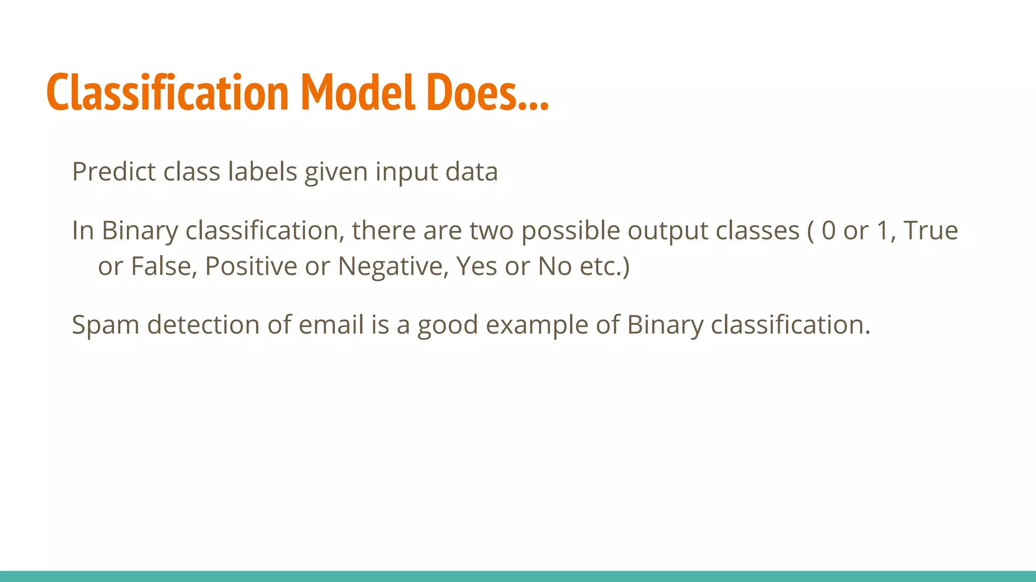 Classification Model Does... Predict class labels given input data In Binary classification, there are two possible output classes ( 0 or 1, True or False, Positive or Negative, Yes or No etc.) Spam detection of email is a good example of Binary classification. 