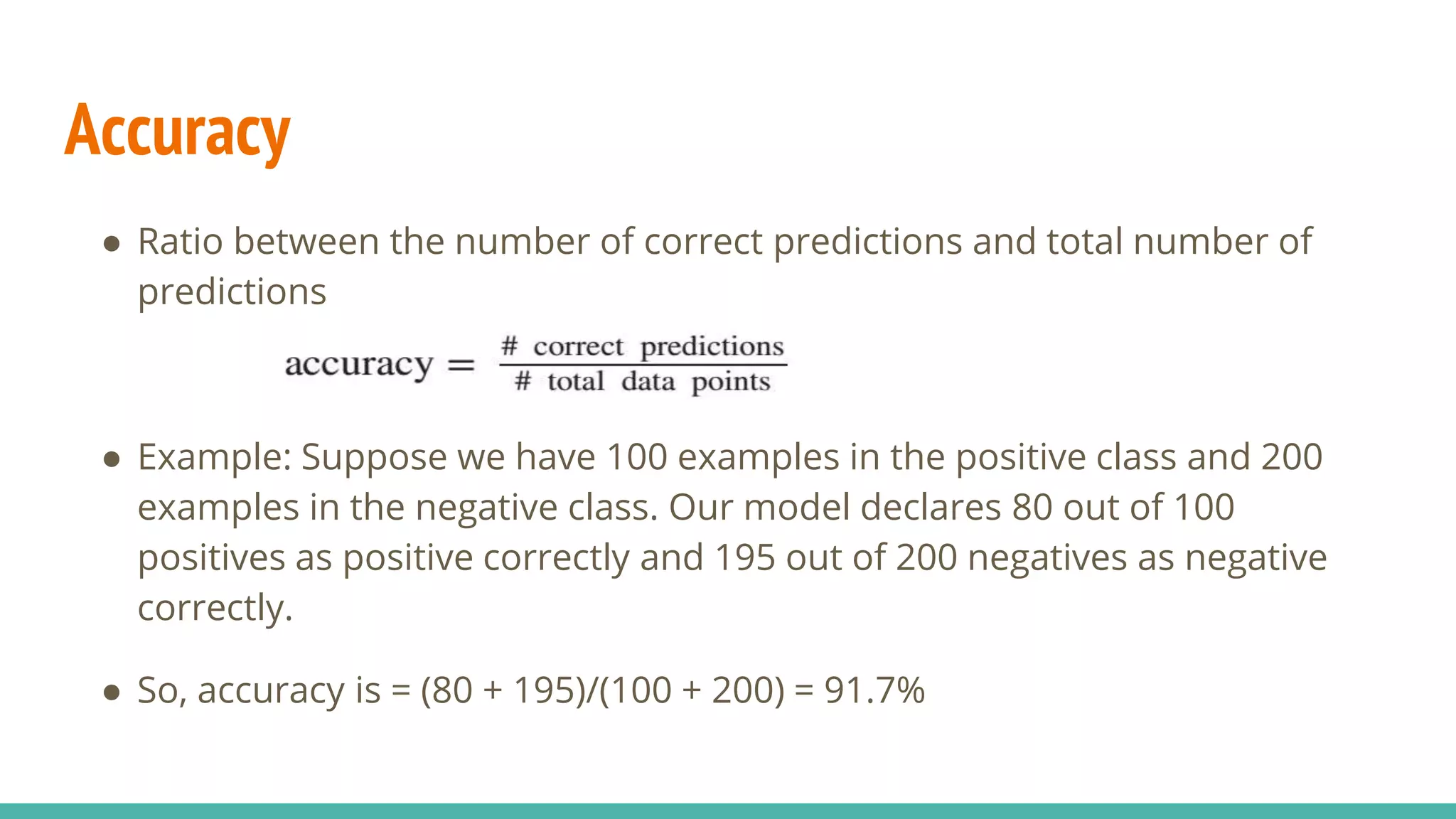 Accuracy ● Ratio between the number of correct predictions and total number of predictions ● Example: Suppose we have 100 examples in the positive class and 200 examples in the negative class. Our model declares 80 out of 100 positives as positive correctly and 195 out of 200 negatives as negative correctly. ● So, accuracy is = (80 + 195)/(100 + 200) = 91.7% 