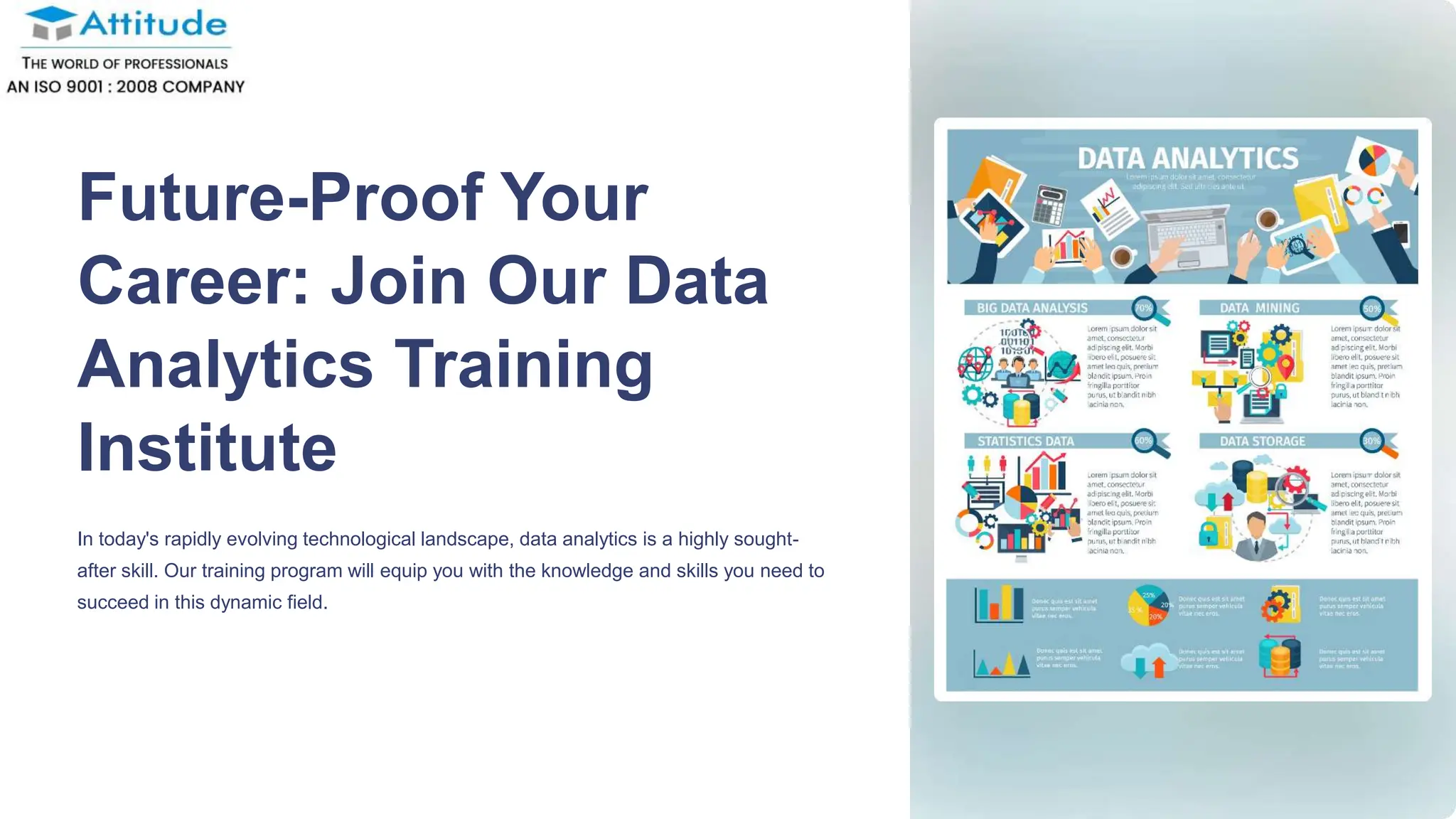 Future-Proof Your
Career: Join Our Data
Analytics Training
Institute
In today's rapidly evolving technological landscape, data analytics is a highly sought-
after skill. Our training program will equip you with the knowledge and skills you need to
succeed in this dynamic field.
 