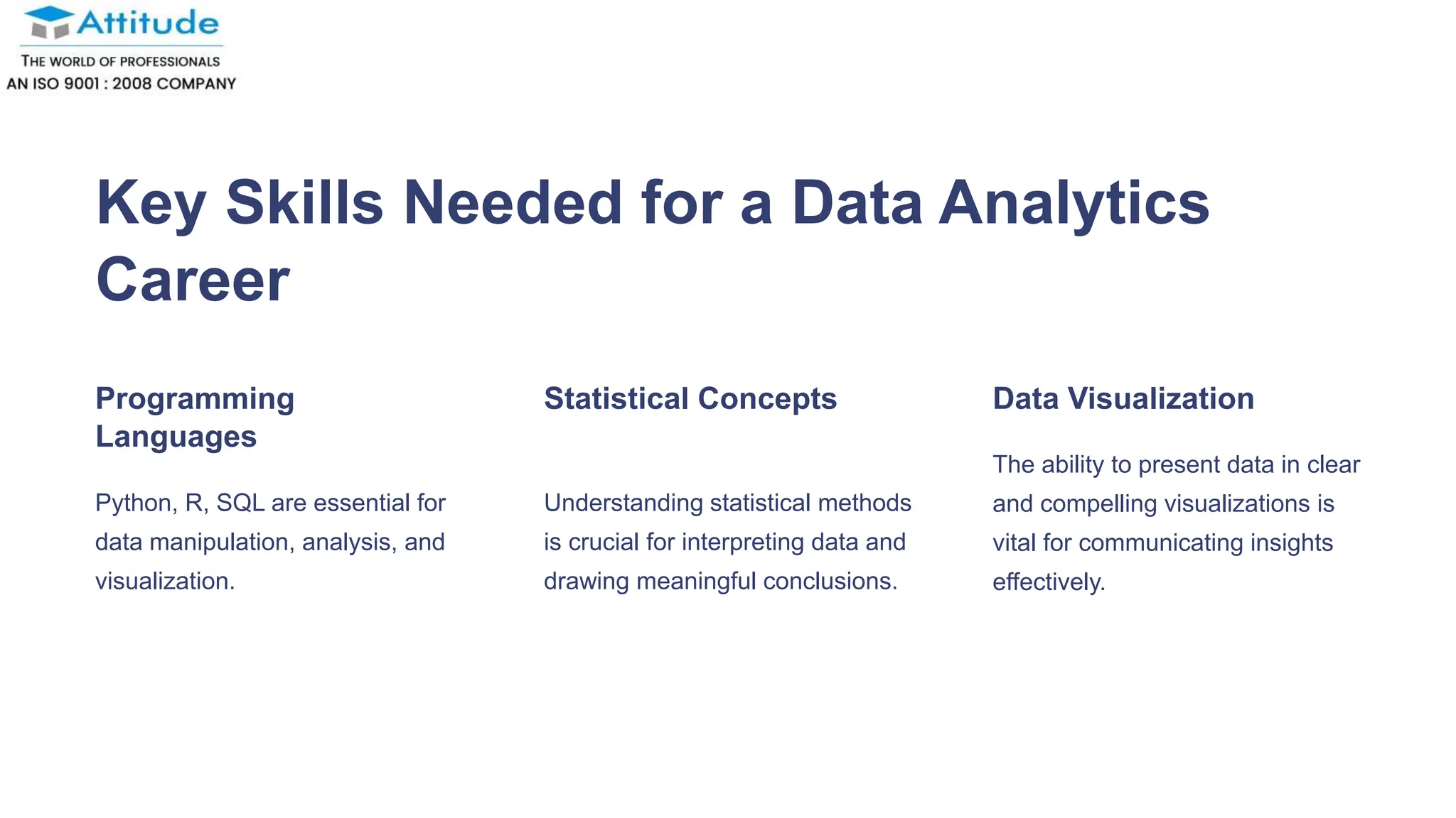 Key Skills Needed for a Data Analytics
Career
Programming
Languages
Python, R, SQL are essential for
data manipulation, analysis, and
visualization.
Statistical Concepts
Understanding statistical methods
is crucial for interpreting data and
drawing meaningful conclusions.
Data Visualization
The ability to present data in clear
and compelling visualizations is
vital for communicating insights
effectively.
 