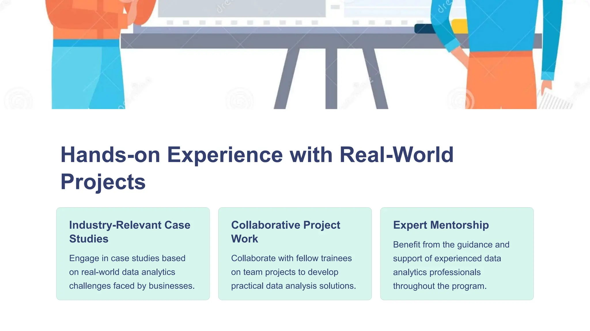 Hands-on Experience with Real-World
Projects
Industry-Relevant Case
Studies
Engage in case studies based
on real-world data analytics
challenges faced by businesses.
Collaborative Project
Work
Collaborate with fellow trainees
on team projects to develop
practical data analysis solutions.
Expert Mentorship
Benefit from the guidance and
support of experienced data
analytics professionals
throughout the program.
 