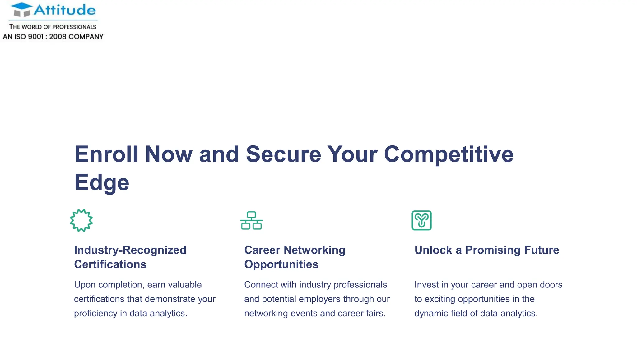 Enroll Now and Secure Your Competitive
Edge
Industry-Recognized
Certifications
Upon completion, earn valuable
certifications that demonstrate your
proficiency in data analytics.
Career Networking
Opportunities
Connect with industry professionals
and potential employers through our
networking events and career fairs.
Unlock a Promising Future
Invest in your career and open doors
to exciting opportunities in the
dynamic field of data analytics.
 