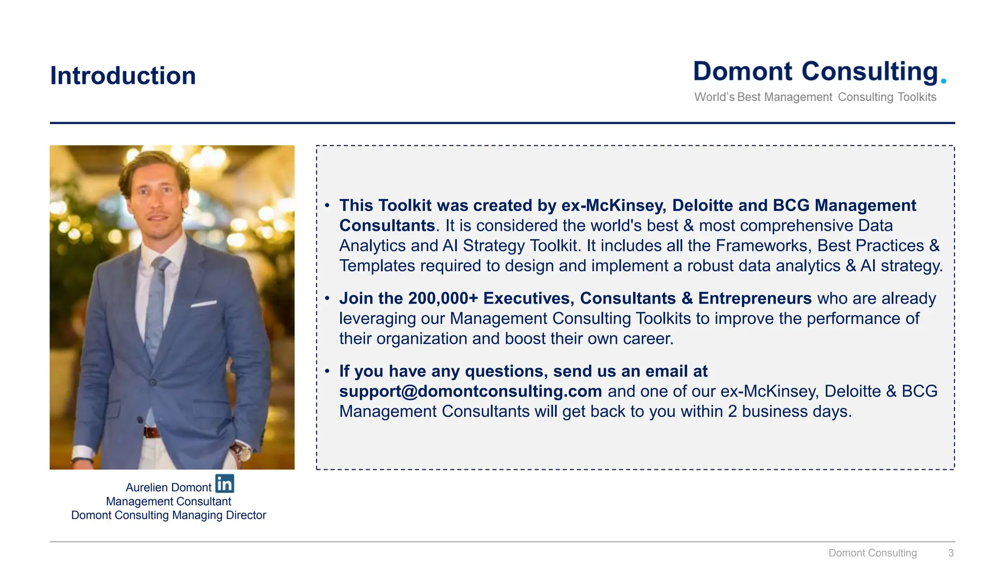 Introduction
• This Toolkit was created by ex-McKinsey, Deloitte and BCG Management
Consultants. It is considered the world's best & most comprehensive Data
Analytics and AI Strategy Toolkit. It includes all the Frameworks, Best Practices &
Templates required to design and implement a robust data analytics & AI strategy.
• Join the 200,000+ Executives, Consultants & Entrepreneurs who are already
leveraging our Management Consulting Toolkits to improve the performance of
their organization and boost their own career.
• If you have any questions, send us an email at
support@domontconsulting.com and one of our ex-McKinsey, Deloitte & BCG
Management Consultants will get back to you within 2 business days.
Aurelien Domont
Management Consultant
Domont Consulting Managing Director
Domont Consulting 3
 