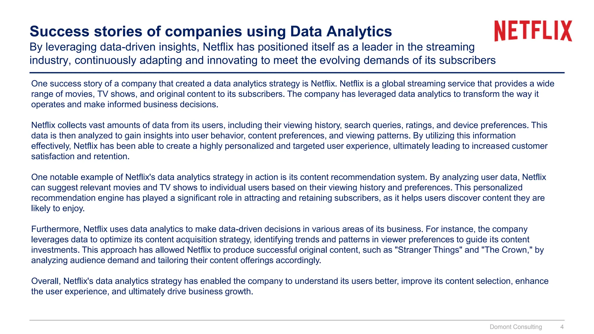 Success stories of companies using Data Analytics
By leveraging data-driven insights, Netflix has positioned itself as a leader in the streaming
industry, continuously adapting and innovating to meet the evolving demands of its subscribers
One success story of a company that created a data analytics strategy is Netflix. Netflix is a global streaming service that provides a wide
range of movies, TV shows, and original content to its subscribers. The company has leveraged data analytics to transform the way it
operates and make informed business decisions.
Netflix collects vast amounts of data from its users, including their viewing history, search queries, ratings, and device preferences. This
data is then analyzed to gain insights into user behavior, content preferences, and viewing patterns. By utilizing this information
effectively, Netflix has been able to create a highly personalized and targeted user experience, ultimately leading to increased customer
satisfaction and retention.
One notable example of Netflix's data analytics strategy in action is its content recommendation system. By analyzing user data, Netflix
can suggest relevant movies and TV shows to individual users based on their viewing history and preferences. This personalized
recommendation engine has played a significant role in attracting and retaining subscribers, as it helps users discover content they are
likely to enjoy.
Furthermore, Netflix uses data analytics to make data-driven decisions in various areas of its business. For instance, the company
leverages data to optimize its content acquisition strategy, identifying trends and patterns in viewer preferences to guide its content
investments. This approach has allowed Netflix to produce successful original content, such as "Stranger Things" and "The Crown," by
analyzing audience demand and tailoring their content offerings accordingly.
Overall, Netflix's data analytics strategy has enabled the company to understand its users better, improve its content selection, enhance
the user experience, and ultimately drive business growth.
Domont Consulting 4
 