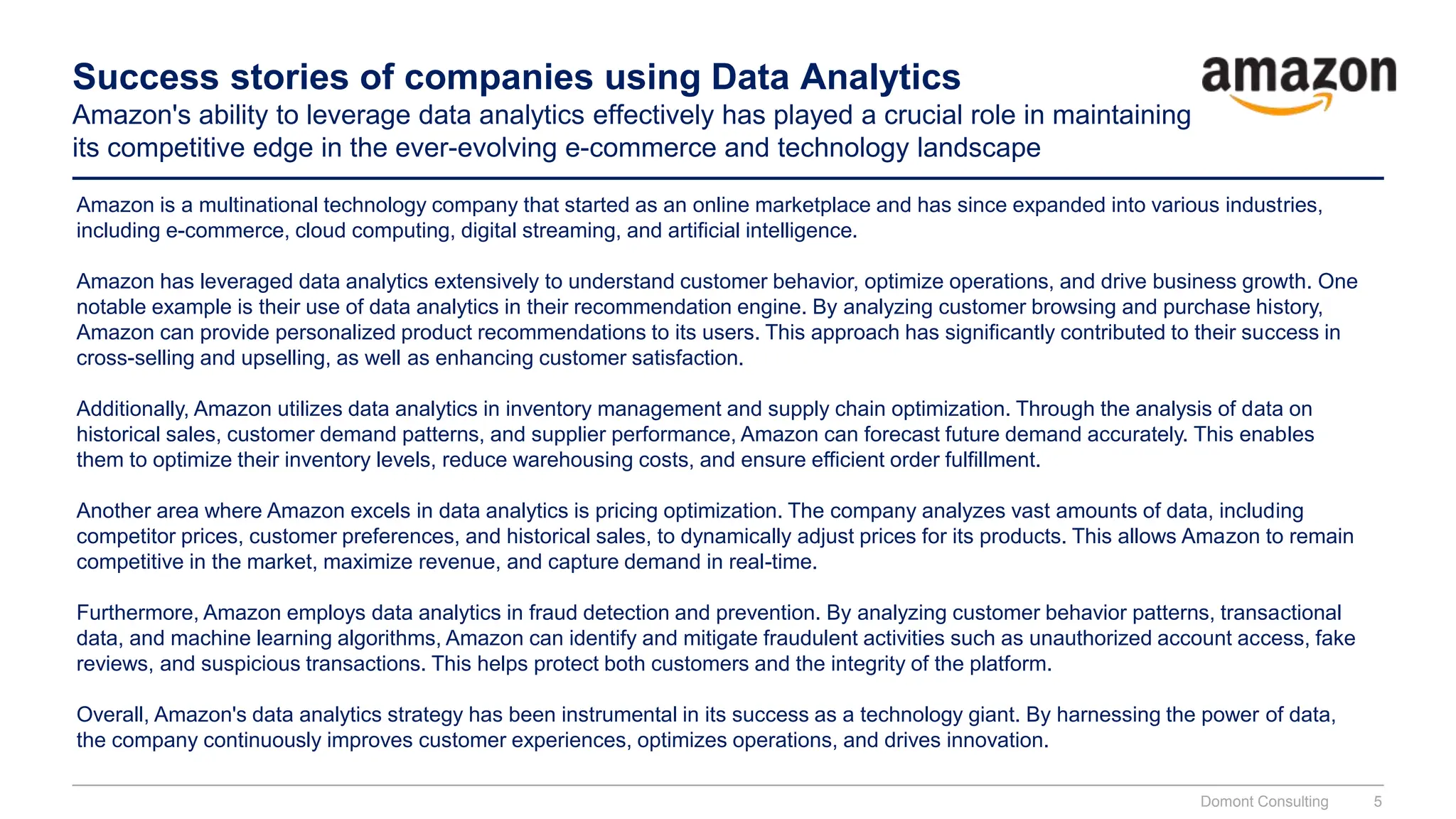 Success stories of companies using Data Analytics
Amazon's ability to leverage data analytics effectively has played a crucial role in maintaining
its competitive edge in the ever-evolving e-commerce and technology landscape
Amazon is a multinational technology company that started as an online marketplace and has since expanded into various industries,
including e-commerce, cloud computing, digital streaming, and artificial intelligence.
Amazon has leveraged data analytics extensively to understand customer behavior, optimize operations, and drive business growth. One
notable example is their use of data analytics in their recommendation engine. By analyzing customer browsing and purchase history,
Amazon can provide personalized product recommendations to its users. This approach has significantly contributed to their success in
cross-selling and upselling, as well as enhancing customer satisfaction.
Additionally, Amazon utilizes data analytics in inventory management and supply chain optimization. Through the analysis of data on
historical sales, customer demand patterns, and supplier performance, Amazon can forecast future demand accurately. This enables
them to optimize their inventory levels, reduce warehousing costs, and ensure efficient order fulfillment.
Another area where Amazon excels in data analytics is pricing optimization. The company analyzes vast amounts of data, including
competitor prices, customer preferences, and historical sales, to dynamically adjust prices for its products. This allows Amazon to remain
competitive in the market, maximize revenue, and capture demand in real-time.
Furthermore, Amazon employs data analytics in fraud detection and prevention. By analyzing customer behavior patterns, transactional
data, and machine learning algorithms, Amazon can identify and mitigate fraudulent activities such as unauthorized account access, fake
reviews, and suspicious transactions. This helps protect both customers and the integrity of the platform.
Overall, Amazon's data analytics strategy has been instrumental in its success as a technology giant. By harnessing the power of data,
the company continuously improves customer experiences, optimizes operations, and drives innovation.
Domont Consulting 5
 