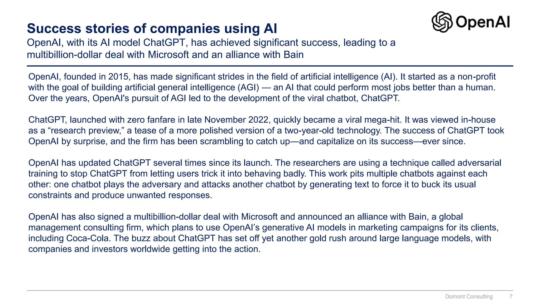 Success stories of companies using AI
OpenAI, with its AI model ChatGPT, has achieved significant success, leading to a
multibillion-dollar deal with Microsoft and an alliance with Bain
OpenAI, founded in 2015, has made significant strides in the field of artificial intelligence (AI). It started as a non-profit
with the goal of building artificial general intelligence (AGI) — an AI that could perform most jobs better than a human.
Over the years, OpenAI's pursuit of AGI led to the development of the viral chatbot, ChatGPT.
ChatGPT, launched with zero fanfare in late November 2022, quickly became a viral mega-hit. It was viewed in-house
as a “research preview,” a tease of a more polished version of a two-year-old technology. The success of ChatGPT took
OpenAI by surprise, and the firm has been scrambling to catch up—and capitalize on its success—ever since.
OpenAI has updated ChatGPT several times since its launch. The researchers are using a technique called adversarial
training to stop ChatGPT from letting users trick it into behaving badly. This work pits multiple chatbots against each
other: one chatbot plays the adversary and attacks another chatbot by generating text to force it to buck its usual
constraints and produce unwanted responses.
OpenAI has also signed a multibillion-dollar deal with Microsoft and announced an alliance with Bain, a global
management consulting firm, which plans to use OpenAI’s generative AI models in marketing campaigns for its clients,
including Coca-Cola. The buzz about ChatGPT has set off yet another gold rush around large language models, with
companies and investors worldwide getting into the action.
Domont Consulting 7
 