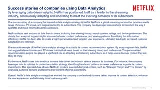 Success stories of companies using Data Analytics
By leveraging data-driven insights, Netflix has positioned itself as a leader in the streaming
industry, continuously adapting and innovating to meet the evolving demands of its subscribers
One success story of a company that created a data analytics strategy is Netflix. Netflix is a global streaming service that provides a wide
range of movies, TV shows, and original content to its subscribers. The company has leveraged data analytics to transform the way it
operates and make informed business decisions.
Netflix collects vast amounts of data from its users, including their viewing history, search queries, ratings, and device preferences. This
data is then analyzed to gain insights into user behavior, content preferences, and viewing patterns. By utilizing this information
effectively, Netflix has been able to create a highly personalized and targeted user experience, ultimately leading to increased customer
satisfaction and retention.
One notable example of Netflix's data analytics strategy in action is its content recommendation system. By analyzing user data, Netflix
can suggest relevant movies and TV shows to individual users based on their viewing history and preferences. This personalized
recommendation engine has played a significant role in attracting and retaining subscribers, as it helps users discover content they are
likely to enjoy.
Furthermore, Netflix uses data analytics to make data-driven decisions in various areas of its business. For instance, the company
leverages data to optimize its content acquisition strategy, identifying trends and patterns in viewer preferences to guide its content
investments. This approach has allowed Netflix to produce successful original content, such as "Stranger Things" and "The Crown," by
analyzing audience demand and tailoring their content offerings accordingly.
Overall, Netflix's data analytics strategy has enabled the company to understand its users better, improve its content selection, enhance
the user experience, and ultimately drive business growth.
Domont Consulting 4
 