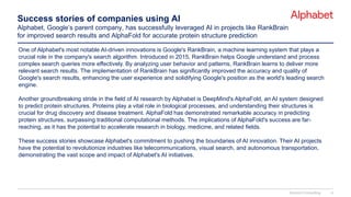Success stories of companies using AI
Alphabet, Google’s parent company, has successfully leveraged AI in projects like RankBrain
for improved search results and AlphaFold for accurate protein structure prediction
One of Alphabet's most notable AI-driven innovations is Google's RankBrain, a machine learning system that plays a
crucial role in the company's search algorithm. Introduced in 2015, RankBrain helps Google understand and process
complex search queries more effectively. By analyzing user behavior and patterns, RankBrain learns to deliver more
relevant search results. The implementation of RankBrain has significantly improved the accuracy and quality of
Google's search results, enhancing the user experience and solidifying Google's position as the world's leading search
engine.
Another groundbreaking stride in the field of AI research by Alphabet is DeepMind's AlphaFold, an AI system designed
to predict protein structures. Proteins play a vital role in biological processes, and understanding their structures is
crucial for drug discovery and disease treatment. AlphaFold has demonstrated remarkable accuracy in predicting
protein structures, surpassing traditional computational methods. The implications of AlphaFold's success are far-
reaching, as it has the potential to accelerate research in biology, medicine, and related fields.
These success stories showcase Alphabet's commitment to pushing the boundaries of AI innovation. Their AI projects
have the potential to revolutionize industries like telecommunications, visual search, and autonomous transportation,
demonstrating the vast scope and impact of Alphabet's AI initiatives.
Domont Consulting 6
 