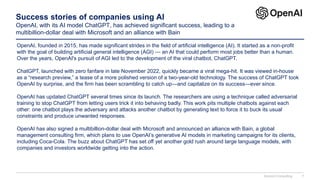 Success stories of companies using AI
OpenAI, with its AI model ChatGPT, has achieved significant success, leading to a
multibillion-dollar deal with Microsoft and an alliance with Bain
OpenAI, founded in 2015, has made significant strides in the field of artificial intelligence (AI). It started as a non-profit
with the goal of building artificial general intelligence (AGI) — an AI that could perform most jobs better than a human.
Over the years, OpenAI's pursuit of AGI led to the development of the viral chatbot, ChatGPT.
ChatGPT, launched with zero fanfare in late November 2022, quickly became a viral mega-hit. It was viewed in-house
as a “research preview,” a tease of a more polished version of a two-year-old technology. The success of ChatGPT took
OpenAI by surprise, and the firm has been scrambling to catch up—and capitalize on its success—ever since.
OpenAI has updated ChatGPT several times since its launch. The researchers are using a technique called adversarial
training to stop ChatGPT from letting users trick it into behaving badly. This work pits multiple chatbots against each
other: one chatbot plays the adversary and attacks another chatbot by generating text to force it to buck its usual
constraints and produce unwanted responses.
OpenAI has also signed a multibillion-dollar deal with Microsoft and announced an alliance with Bain, a global
management consulting firm, which plans to use OpenAI’s generative AI models in marketing campaigns for its clients,
including Coca-Cola. The buzz about ChatGPT has set off yet another gold rush around large language models, with
companies and investors worldwide getting into the action.
Domont Consulting 7
 