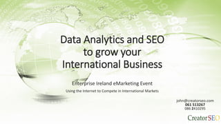 Data Analytics and SEO
to grow your
International Business
Enterprise Ireland eMarketing Event
Using the Internet to Compete in International Markets John Caldwell
john@creatorseo.com
061 513267
086 2410295
 