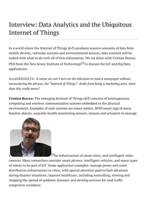 Interview: Data Analytics and the Ubiquitous
Internet of Things
In a world where the Internet of Things (IoT) produces massive amounts of data from
mobile devices, vehicular systems and environmental sensors, data scientist will be
tasked with what to do with all of this information. We sat down with Cristian Borcea,
PhD from the New Jersey Institute of Technology[1] to discuss the IoT and Big Data
applications.
insideBIGDATA: It seems we can’t turn on the television or read a newspaper without
encountering the phrase, the “Internet of Things”. Aside from being a marketing term, what
does this really mean?
Cristian Borcea: The emerging Internet of Things (IoT) consists of heterogeneous
computing and wireless communication systems embedded in the physical
environment. Examples of such systems are smart meters, RFID/smart tags of many
familiar objects, wearable health monitoring sensors, sensors and actuators to manage

[2]he infrastructure of smart cities, and intelligent video
t
cameras. Many researchers consider smart phones, intelligent vehicles, and many types
of robots to be part of IoT. Some application examples: manage power and water

distribution infrastructure in cities, with special attention paid to fault detection
during disaster situations; improve healthcare, including controlling, slowing and
stopping the spread of epidemic diseases; and develop services for road traffic
congestion avoidance.

 