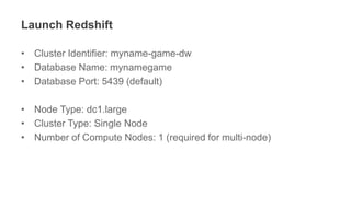 Launch Redshift
• Cluster Identifier: myname-game-dw
• Database Name: mynamegame
• Database Port: 5439 (default)
• Node Type: dc1.large
• Cluster Type: Single Node
• Number of Compute Nodes: 1 (required for multi-node)
 