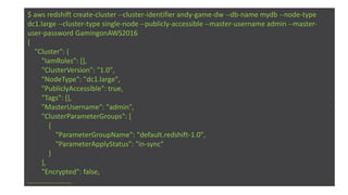 $ aws redshift create-cluster --cluster-identifier andy-game-dw --db-name mydb --node-type
dc1.large --cluster-type single-node --publicly-accessible --master-username admin --master-
user-password GamingonAWS2016
{
"Cluster": {
"IamRoles": [],
"ClusterVersion": "1.0",
"NodeType": "dc1.large",
"PubliclyAccessible": true,
"Tags": [],
"MasterUsername": "admin",
"ClusterParameterGroups": [
{
"ParameterGroupName": "default.redshift-1.0",
"ParameterApplyStatus": "in-sync"
}
],
"Encrypted": false,
…....................
 