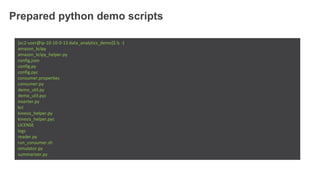 Prepared python demo scripts
[ec2-user@ip-10-10-0-13 data_analytics_demo]$ ls -1
amazon_kclpy
amazon_kclpy_helper.py
config.json
config.py
config.pyc
consumer.properties
consumer.py
demo_util.py
demo_util.pyc
inserter.py
kcl
kinesis_helper.py
kinesis_helper.pyc
LICENSE
logs
reader.py
run_consumer.sh
simulator.py
summarizer.py
 