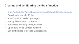 Creating and configuring Lambda function
• https://github.com/awslabs/amazon-elasticsearch-lambda-samples
• Download a sample JS file
• Install required Nodejs packages
• Modify ElasticSearch endpoint
• Zip all files including node_modules
• Upload zip file to Lambda function
• Set lambda role to access Elasticsearch
 