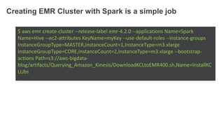 Creating EMR Cluster with Spark is a simple job
$ aws emr create-cluster --release-label emr-4.2.0 --applications Name=Spark
Name=Hive --ec2-attributes KeyName=myKey --use-default-roles --instance-groups
InstanceGroupType=MASTER,InstanceCount=1,InstanceType=m3.xlarge
InstanceGroupType=CORE,InstanceCount=2,InstanceType=m3.xlarge --bootstrap-
actions Path=s3://aws-bigdata-
blog/artifacts/Querying_Amazon_Kinesis/DownloadKCLtoEMR400.sh,Name=InstallKC
LLibs
 