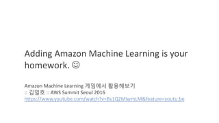 Adding Amazon Machine Learning is your
homework. 
Amazon Machine Learning 게임에서 활용해보기
:: 김일호 :: AWS Summit Seoul 2016
https://www.youtube.com/watch?v=Bs1QZMlwmLM&feature=youtu.be
 