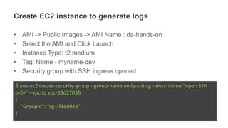 Create EC2 instance to generate logs
• AMI -> Public Images -> AMI Name : da-hands-on
• Select the AMI and Click Launch
• Instance Type: t2.medium
• Tag: Name - myname-dev
• Security group with SSH ingress opened
$ aws ec2 create-security-group --group-name andy-ssh-sg --description "open SSH
only" --vpc-id vpc-33d27056
{
"GroupId": "sg-7f3dd918"
}
 
