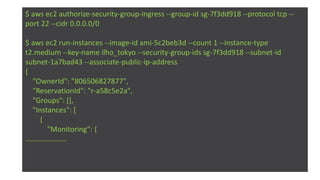 $ aws ec2 authorize-security-group-ingress --group-id sg-7f3dd918 --protocol tcp --
port 22 --cidr 0.0.0.0/0
$ aws ec2 run-instances --image-id ami-5c2beb3d --count 1 --instance-type
t2.medium --key-name ilho_tokyo --security-group-ids sg-7f3dd918 --subnet-id
subnet-1a7bad43 --associate-public-ip-address
{
"OwnerId": "806506827877",
"ReservationId": "r-a58c5e2a",
"Groups": [],
"Instances": [
{
"Monitoring": {
…..................
 