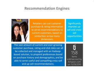 The vast amount of current and ever-growing
customer purchase, rating and click data can all
be collected and managed with an Hadoop-
based solution, to pinpoint preferences based
on purchase history and demographics, and be
able to serve useful and compelling cross-sell
and up-sell recommendations.
Recommendation Engines
Significantly
improve up-
sell and cross-
sell
opportunities
Retailers can use customer
purchase & rating information
to serve recommendations to
current customers, based on
similarities across many
dimensions
158
Items
sold/second by
Amazon.com
on 11/29/2010
(Cyber
Monday)
 