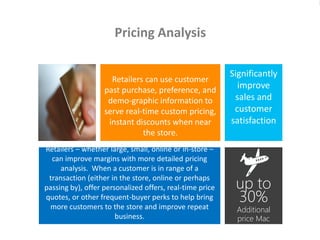 Retailers – whether large, small, online or in-store –
can improve margins with more detailed pricing
analysis. When a customer is in range of a
transaction (either in the store, online or perhaps
passing by), offer personalized offers, real-time price
quotes, or other frequent-buyer perks to help bring
more customers to the store and improve repeat
business.
Pricing Analysis
Significantly
improve
sales and
customer
satisfaction
Retailers can use customer
past purchase, preference, and
demo-graphic information to
serve real-time custom pricing,
instant discounts when near
the store.
up to
30%
Additional
price Mac
users accepted
for travel from
 