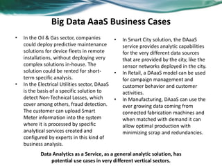 Big Data AaaS Business Cases
• In the Oil & Gas sector, companies
could deploy predictive maintenance
solutions for device fleets in remote
installations, without deploying very
complex solutions in-house. The
solution could be rented for short-
term specific analysis.
• In the Electrical Utilities sector, DAaaS
is the basis of a specific solution to
detect Non-Technical Losses, which
cover among others, fraud detection.
The customer can upload Smart
Meter information into the system
where it is processed by specific
analytical services created and
configured by experts in this kind of
business analysis.
• In Smart City solution, the DAaaS
service provides analytic capabilities
for the very different data sources
that are provided by the city, like the
sensor networks deployed in the city.
• In Retail, a DAaaS model can be used
for campaign management and
customer behavior and customer
activities.
• In Manufacturing, DAaaS can use the
ever growing data coming from
connected fabrication machines and
when matched with demand it can
allow optimal production with
minimizing scrap and redundancies.
Data Analytics as a Service, as a general analytic solution, has
potential use cases in very different vertical sectors.
 