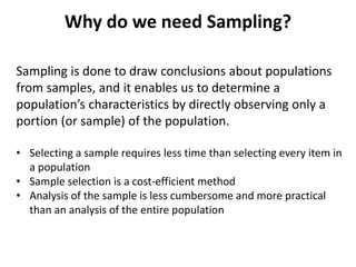 Why do we need Sampling?
Sampling is done to draw conclusions about populations
from samples, and it enables us to determine a
population’s characteristics by directly observing only a
portion (or sample) of the population.
• Selecting a sample requires less time than selecting every item in
a population
• Sample selection is a cost-efficient method
• Analysis of the sample is less cumbersome and more practical
than an analysis of the entire population
 