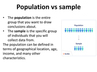 Population vs sample
• The population is the entire
group that you want to draw
conclusions about.
• The sample is the specific group
of individuals that you will
collect data from.
The population can be defined in
terms of geographical location, age,
income, and many other
characteristics.
 