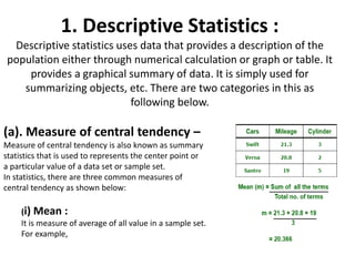 1. Descriptive Statistics :
Descriptive statistics uses data that provides a description of the
population either through numerical calculation or graph or table. It
provides a graphical summary of data. It is simply used for
summarizing objects, etc. There are two categories in this as
following below.
(a). Measure of central tendency –
Measure of central tendency is also known as summary
statistics that is used to represents the center point or
a particular value of a data set or sample set.
In statistics, there are three common measures of
central tendency as shown below:
(i) Mean :
It is measure of average of all value in a sample set.
For example,
 