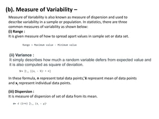 (b). Measure of Variability –
Measure of Variability is also known as measure of dispersion and used to
describe variability in a sample or population. In statistics, there are three
common measures of variability as shown below:
(i) Range :
It is given measure of how to spread apart values in sample set or data set.
Range = Maximum value - Minimum value
(ii) Variance :
It simply describes how much a random variable defers from expected value and
it is also computed as square of deviation.
S2= ∑n
i=1 [(xi - ͞
x)2 ÷ n]
In these formula, n represent total data points, ͞x represent mean of data points
and xi represent individual data points.
(iii) Dispersion :
It is measure of dispersion of set of data from its mean.
σ= √ (1÷n) ∑n
i=1 (xi - μ)2
 