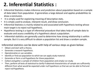 2. Inferential Statistics :
• Inferential Statistics makes inference and prediction about population based on a sample
of data taken from population. It generalizes a large dataset and applies probabilities to
draw a conclusion.
• It is simply used for explaining meaning of descriptive stats.
• It is simply used to analyze, interpret result, and draw conclusion.
• Inferential Statistics is mainly related to and associated with hypothesis testing whose
main target is to reject null hypothesis.
• Hypothesis testing is a type of inferential procedure that takes help of sample data to
evaluate and assess credibility of a hypothesis about a population.
• Inferential statistics are generally used to determine how strong relationship is within
sample. But it is very difficult to obtain a population list and draw a random sample.
Inferential statistics can be done with help of various steps as given below:
• Obtain and start with a theory.
• Generate a research hypothesis.
• Operationalize or use variables
• Identify or find out population to which we can apply study material.
• Generate or form a null hypothesis for these population.
• Collect and gather a sample of children from population and simply run study.
• Then, perform all tests of statistical to clarify if obtained characteristics of sample are sufficiently
different from what would be expected under null hypothesis so that we can be able to find and
reject null hypothesis.
 