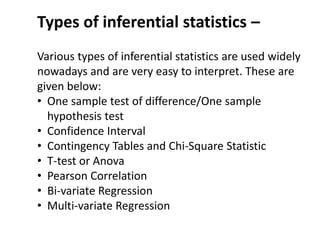Types of inferential statistics –
Various types of inferential statistics are used widely
nowadays and are very easy to interpret. These are
given below:
• One sample test of difference/One sample
hypothesis test
• Confidence Interval
• Contingency Tables and Chi-Square Statistic
• T-test or Anova
• Pearson Correlation
• Bi-variate Regression
• Multi-variate Regression
 