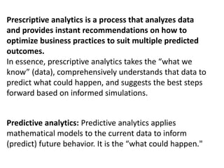 Prescriptive analytics is a process that analyzes data
and provides instant recommendations on how to
optimize business practices to suit multiple predicted
outcomes.
In essence, prescriptive analytics takes the “what we
know” (data), comprehensively understands that data to
predict what could happen, and suggests the best steps
forward based on informed simulations.
Predictive analytics: Predictive analytics applies
mathematical models to the current data to inform
(predict) future behavior. It is the “what could happen."
 