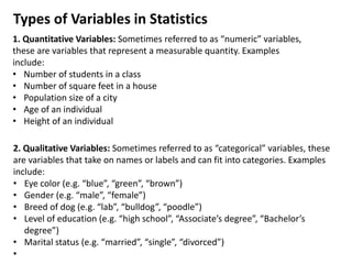 Types of Variables in Statistics
1. Quantitative Variables: Sometimes referred to as “numeric” variables,
these are variables that represent a measurable quantity. Examples
include:
• Number of students in a class
• Number of square feet in a house
• Population size of a city
• Age of an individual
• Height of an individual
2. Qualitative Variables: Sometimes referred to as “categorical” variables, these
are variables that take on names or labels and can fit into categories. Examples
include:
• Eye color (e.g. “blue”, “green”, “brown”)
• Gender (e.g. “male”, “female”)
• Breed of dog (e.g. “lab”, “bulldog”, “poodle”)
• Level of education (e.g. “high school”, “Associate’s degree”, “Bachelor’s
degree”)
• Marital status (e.g. “married”, “single”, “divorced”)
•
 