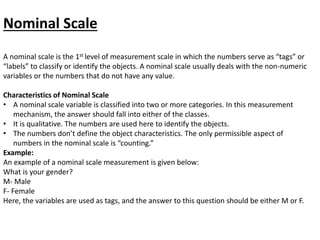 Nominal Scale
A nominal scale is the 1st level of measurement scale in which the numbers serve as “tags” or
“labels” to classify or identify the objects. A nominal scale usually deals with the non-numeric
variables or the numbers that do not have any value.
Characteristics of Nominal Scale
• A nominal scale variable is classified into two or more categories. In this measurement
mechanism, the answer should fall into either of the classes.
• It is qualitative. The numbers are used here to identify the objects.
• The numbers don’t define the object characteristics. The only permissible aspect of
numbers in the nominal scale is “counting.”
Example:
An example of a nominal scale measurement is given below:
What is your gender?
M- Male
F- Female
Here, the variables are used as tags, and the answer to this question should be either M or F.
 