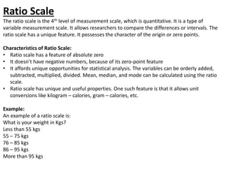 Ratio Scale
The ratio scale is the 4th level of measurement scale, which is quantitative. It is a type of
variable measurement scale. It allows researchers to compare the differences or intervals. The
ratio scale has a unique feature. It possesses the character of the origin or zero points.
Characteristics of Ratio Scale:
• Ratio scale has a feature of absolute zero
• It doesn’t have negative numbers, because of its zero-point feature
• It affords unique opportunities for statistical analysis. The variables can be orderly added,
subtracted, multiplied, divided. Mean, median, and mode can be calculated using the ratio
scale.
• Ratio scale has unique and useful properties. One such feature is that it allows unit
conversions like kilogram – calories, gram – calories, etc.
Example:
An example of a ratio scale is:
What is your weight in Kgs?
Less than 55 kgs
55 – 75 kgs
76 – 85 kgs
86 – 95 kgs
More than 95 kgs
 