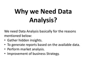 Why we Need Data
Analysis?
We need Data Analysis basically for the reasons
mentioned below:
• Gather hidden insights.
• To generate reports based on the available data.
• Perform market analysis.
• Improvement of business Strategy.
 