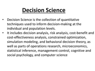 • Decision Science is the collection of quantitative
techniques used to inform decision-making at the
individual and population levels.
• It includes decision analysis, risk analysis, cost-benefit and
cost-effectiveness analysis, constrained optimization,
simulation modeling, and behavioral decision theory, as
well as parts of operations research, microeconomics,
statistical inference, management control, cognitive and
social psychology, and computer science
Decision Science
 
