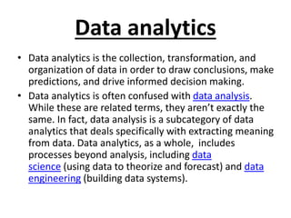 Data analytics
• Data analytics is the collection, transformation, and
organization of data in order to draw conclusions, make
predictions, and drive informed decision making.
• Data analytics is often confused with data analysis.
While these are related terms, they aren’t exactly the
same. In fact, data analysis is a subcategory of data
analytics that deals specifically with extracting meaning
from data. Data analytics, as a whole, includes
processes beyond analysis, including data
science (using data to theorize and forecast) and data
engineering (building data systems).
 