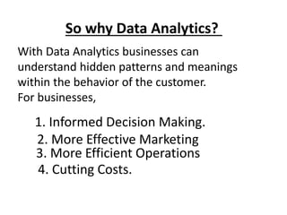 So why Data Analytics?
With Data Analytics businesses can
understand hidden patterns and meanings
within the behavior of the customer.
For businesses,
1. Informed Decision Making.
2. More Effective Marketing
3. More Efficient Operations
4. Cutting Costs.
 