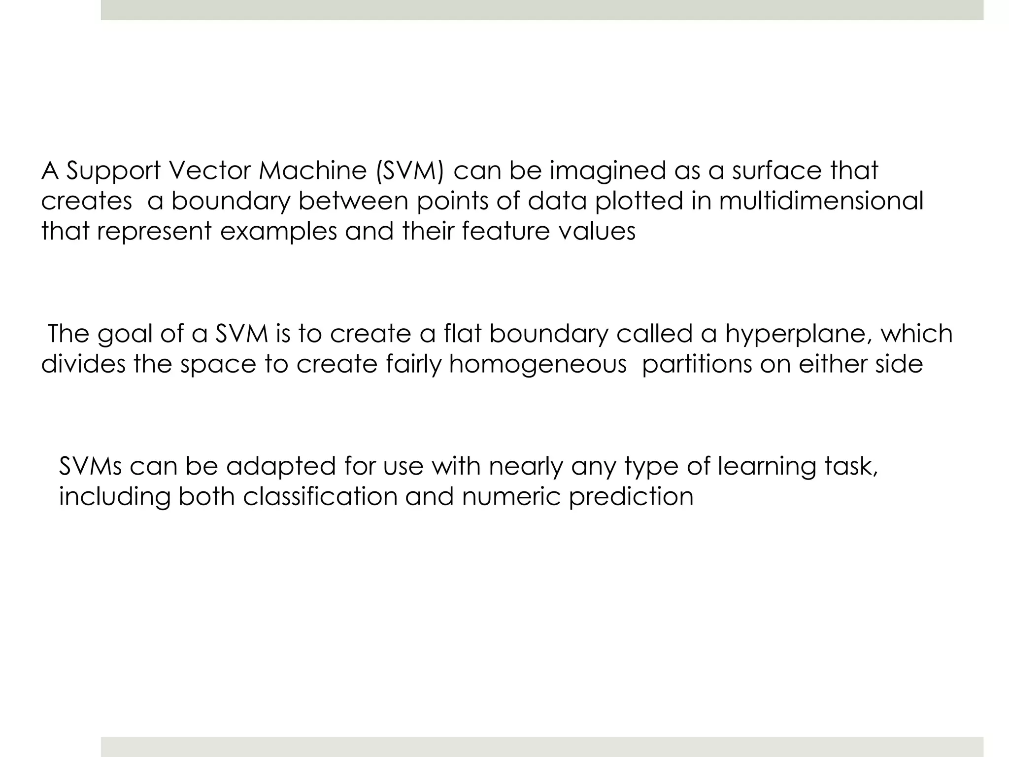 A Support Vector Machine (SVM) can be imagined as a surface that
creates a boundary between points of data plotted in multidimensional
that represent examples and their feature values
The goal of a SVM is to create a flat boundary called a hyperplane, which
divides the space to create fairly homogeneous partitions on either side
SVMs can be adapted for use with nearly any type of learning task,
including both classification and numeric prediction
 
