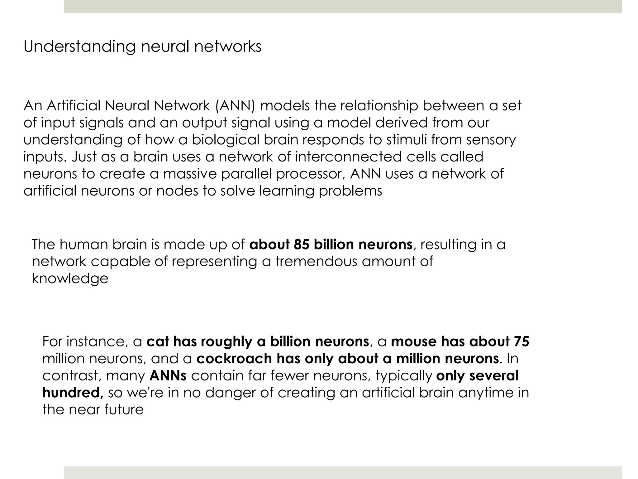 Understanding neural networks
An Artificial Neural Network (ANN) models the relationship between a set
of input signals and an output signal using a model derived from our
understanding of how a biological brain responds to stimuli from sensory
inputs. Just as a brain uses a network of interconnected cells called
neurons to create a massive parallel processor, ANN uses a network of
artificial neurons or nodes to solve learning problems
The human brain is made up of about 85 billion neurons, resulting in a
network capable of representing a tremendous amount of
knowledge
For instance, a cat has roughly a billion neurons, a mouse has about 75
million neurons, and a cockroach has only about a million neurons. In
contrast, many ANNs contain far fewer neurons, typically only several
hundred, so we're in no danger of creating an artificial brain anytime in
the near future
 
