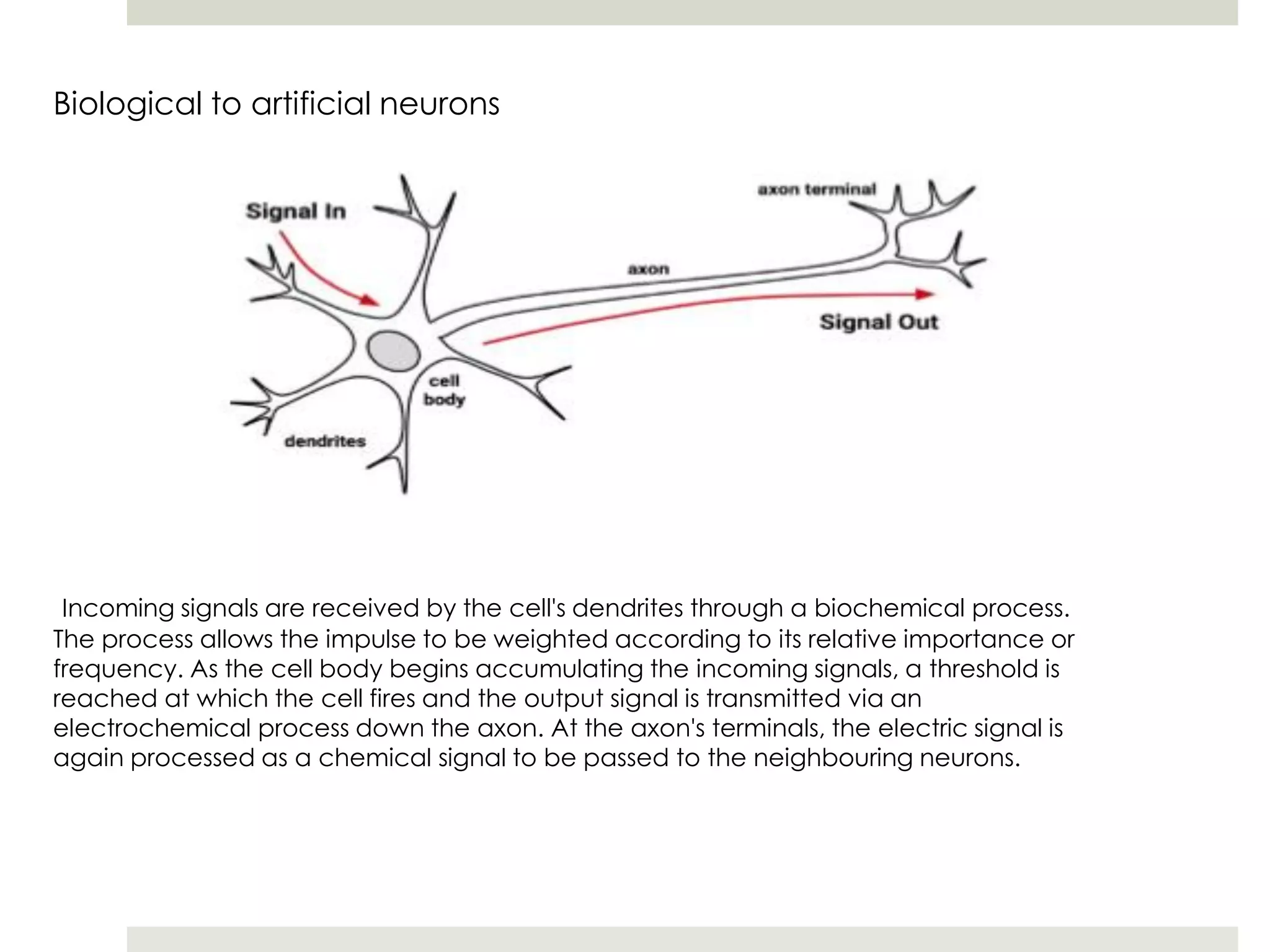 Biological to artificial neurons
Incoming signals are received by the cell's dendrites through a biochemical process.
The process allows the impulse to be weighted according to its relative importance or
frequency. As the cell body begins accumulating the incoming signals, a threshold is
reached at which the cell fires and the output signal is transmitted via an
electrochemical process down the axon. At the axon's terminals, the electric signal is
again processed as a chemical signal to be passed to the neighbouring neurons.
 