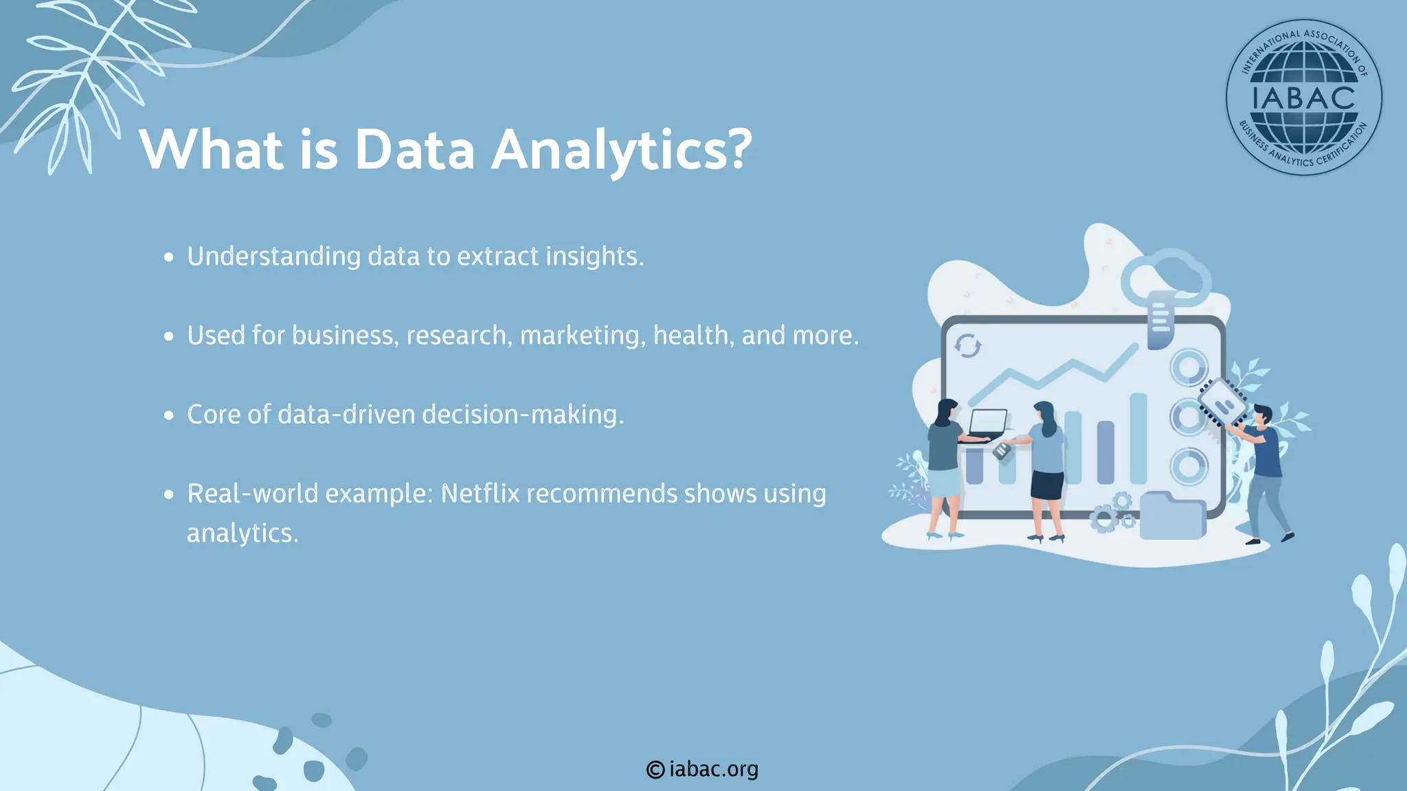iabac.org
Understanding data to extract insights.
Used for business, research, marketing, health, and more.
Core of data-driven decision-making.
Real-world example: Netflix recommends shows using
analytics.
What is Data Analytics?