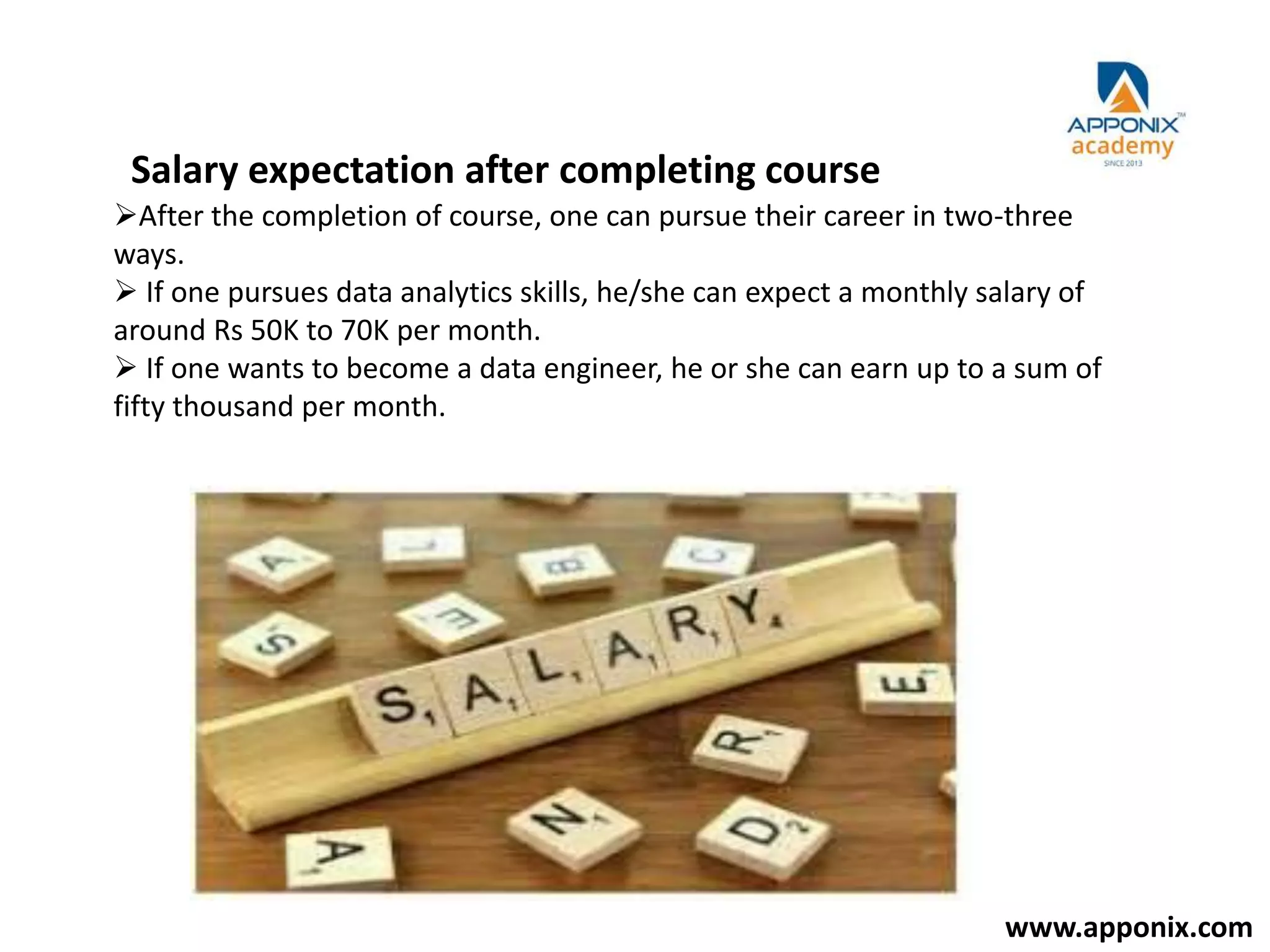 Salary expectation after completing course
After the completion of course, one can pursue their career in two-three
ways.
 If one pursues data analytics skills, he/she can expect a monthly salary of
around Rs 50K to 70K per month.
 If one wants to become a data engineer, he or she can earn up to a sum of
fifty thousand per month.
www.apponix.com
 