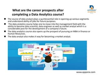 What are the career prospects after
completing a Data Analytics course?
 The course of data analyst plays a quintessential role in opening up various segments
and understand ability of jobs for future purposes.
 The data analytics course helps one to move into the management field with the
ability to become data scientist, data engineer as well as market analyst which is a
considerable post for the development of a company's future.
 The data analytics course also opens up the prospect of pursuing an MBA in finance or
Human Resources.
 The data analyst also makes it way for becoming a market analyst.
www.apponix.com
 