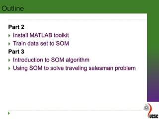 Part 2
 Install MATLAB toolkit
 Train data set to SOM
Part 3
 Introduction to SOM algorithm
 Using SOM to solve traveling salesman problem
 