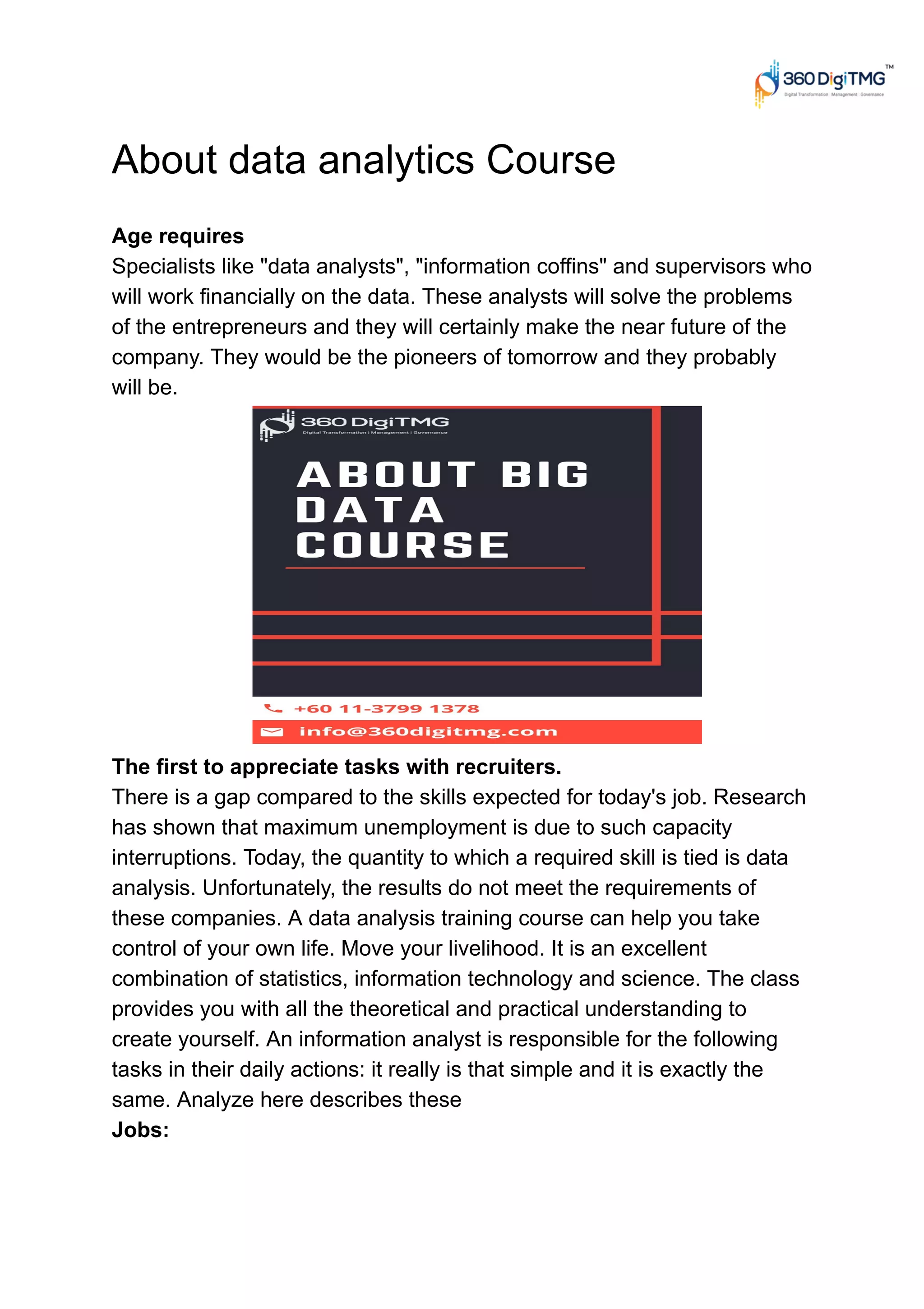 About data analytics Course
Age requires
Specialists like "data analysts", "information coffins" and supervisors who
will work financially on the data. These analysts will solve the problems
of the entrepreneurs and they will certainly make the near future of the
company. They would be the pioneers of tomorrow and they probably
will be.
The first to appreciate tasks with recruiters.
There is a gap compared to the skills expected for today's job. Research
has shown that maximum unemployment is due to such capacity
interruptions. Today, the quantity to which a required skill is tied is data
analysis. Unfortunately, the results do not meet the requirements of
these companies. A data analysis training course can help you take
control of your own life. Move your livelihood. It is an excellent
combination of statistics, information technology and science. The class
provides you with all the theoretical and practical understanding to
create yourself. An information analyst is responsible for the following
tasks in their daily actions: it really is that simple and it is exactly the
same. Analyze here describes these
Jobs:
 