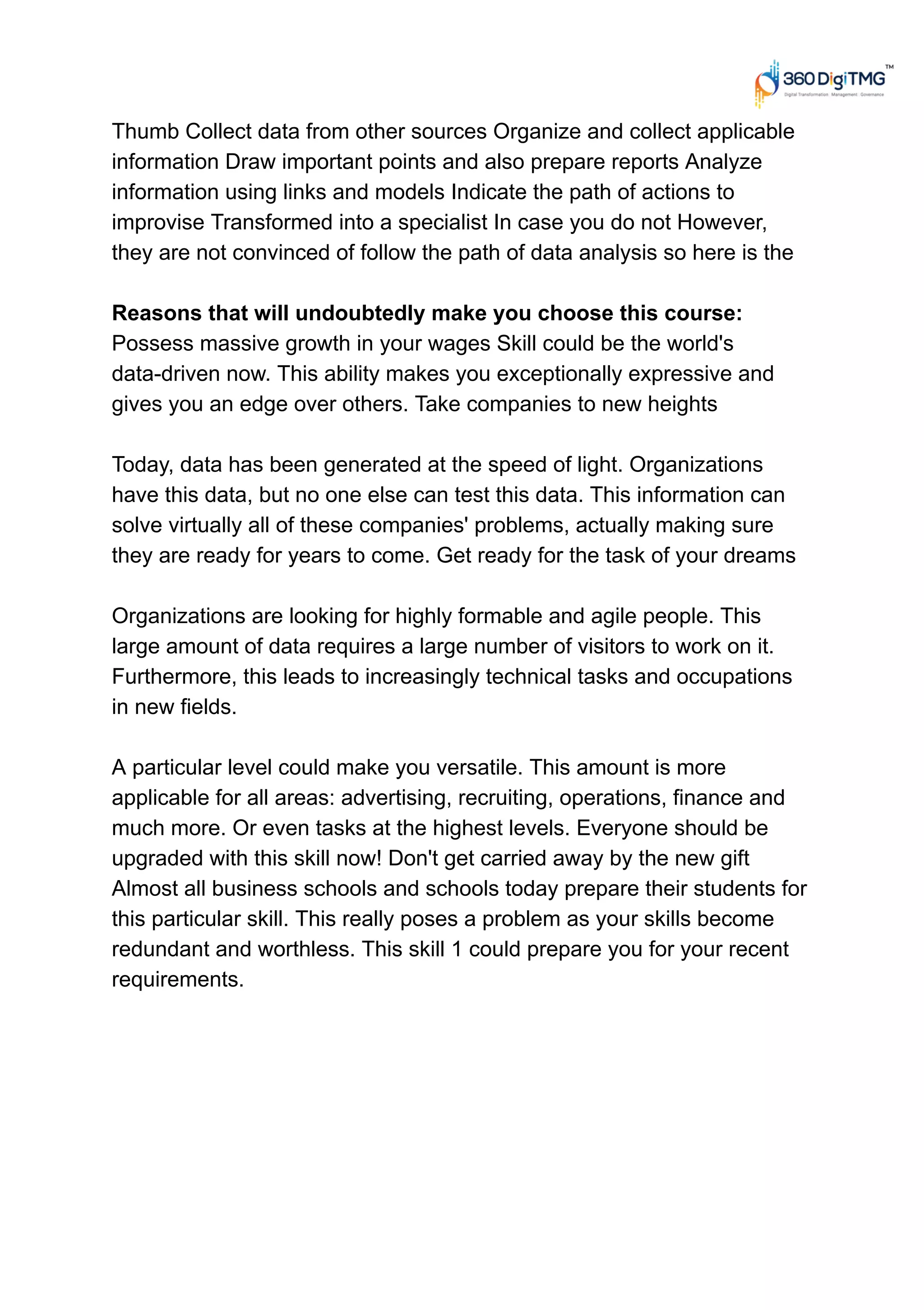 Thumb Collect data from other sources Organize and collect applicable
information Draw important points and also prepare reports Analyze
information using links and models Indicate the path of actions to
improvise Transformed into a specialist In case you do not However,
they are not convinced of follow the path of data analysis so here is the
Reasons that will undoubtedly make you choose this course:
Possess massive growth in your wages Skill could be the world's
data-driven now. This ability makes you exceptionally expressive and
gives you an edge over others. Take companies to new heights
Today, data has been generated at the speed of light. Organizations
have this data, but no one else can test this data. This information can
solve virtually all of these companies' problems, actually making sure
they are ready for years to come. Get ready for the task of your dreams
Organizations are looking for highly formable and agile people. This
large amount of data requires a large number of visitors to work on it.
Furthermore, this leads to increasingly technical tasks and occupations
in new fields.
A particular level could make you versatile. This amount is more
applicable for all areas: advertising, recruiting, operations, finance and
much more. Or even tasks at the highest levels. Everyone should be
upgraded with this skill now! Don't get carried away by the new gift
Almost all business schools and schools today prepare their students for
this particular skill. This really poses a problem as your skills become
redundant and worthless. This skill 1 could prepare you for your recent
requirements.
 